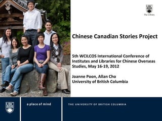 Chinese Canadian Stories Project


5th WCILCOS International Conference of
Institutes and Libraries for Chinese Overseas
Studies, May 16-19, 2012

Joanne Poon, Allan Cho
University of British Columbia
 