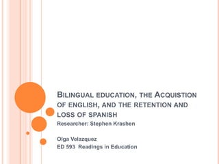 BILINGUAL EDUCATION, THE ACQUISTION
OF ENGLISH, AND THE RETENTION AND
LOSS OF SPANISH
Researcher: Stephen Krashen

Olga Velazquez
ED 593 Readings in Education
 