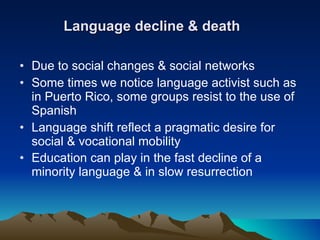 Language decline & death Due to social changes & social networks Some times we notice language activist such as in Puerto Rico, some groups resist to the use of Spanish Language shift reflect a pragmatic desire for social & vocational mobility Education can play in the fast decline of a minority language & in slow resurrection   