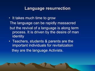Language resurrection It takes much time to grow The language can be rapidly massacred but the revival of a language is along term process. It is driven by the desire of man identity Teachers, students & parents are the important individuals for revitalization they are the language Activists. 