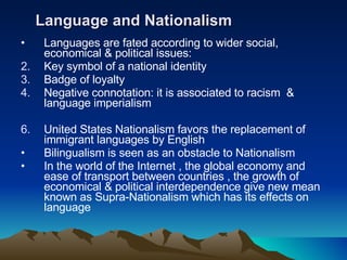 Language and Nationalism Languages are fated according to wider social, economical & political issues: Key symbol of a national identity  Badge of loyalty Negative connotation: it is associated to racism  & language imperialism United States Nationalism favors the replacement of immigrant languages by English  Bilingualism is seen as an obstacle to Nationalism In the world of the Internet , the global economy and ease of transport between countries , the growth of economical & political interdependence give new mean known as Supra-Nationalism which has its effects on language  