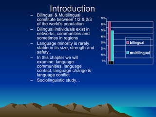 Introduction Bilingual & Multilingual constitute between 1/2 & 2/3 of the world's population Bilingual individuals exist in networks, communities and sometimes in regions  Language minority is rarely stable in its size, strength and safety.. In this chapter we will examine: language communities, language contact, language change & language conflict Sociolinguistic study … 