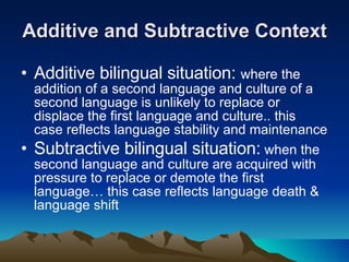 Additive and Subtractive Context Additive bilingual situation:  where the addition of a second language and culture of a second language is unlikely to replace or displace the first language and culture.. this case reflects language stability and maintenance Subtractive bilingual situation:  when the second language and culture are acquired with pressure to replace or demote the first language… this case reflects language death & language shift  