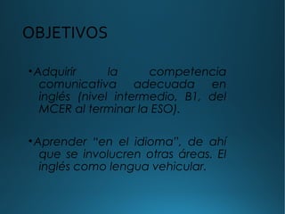 OBJETIVOS
•Adquirir la competencia
comunicativa adecuada en
inglés (nivel intermedio, B1, del
MCER al terminar la ESO).
•Aprender “en el idioma”, de ahí
que se involucren otras áreas. El
inglés como lengua vehicular.
 