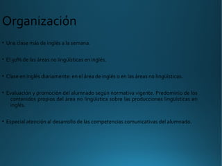• Una clase más de inglés a la semana.
• El 30% de las áreas no lingüísticas en inglés.
• Clase en inglés diariamente: en el área de inglés o en las áreas no lingüísticas.
• Evaluación y promoción del alumnado según normativa vigente. Predominio de los
contenidos propios del área no lingüística sobre las producciones lingüísticas en
inglés.
• Especial atención al desarrollo de las competencias comunicativas del alumnado.
Organización
 
