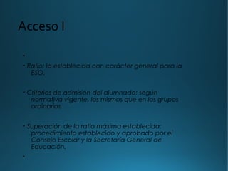 Acceso I
•
• Ratio: la establecida con carácter general para la
ESO.
• Criterios de admisión del alumnado: según
normativa vigente, los mismos que en los grupos
ordinarios.
• Superación de la ratio máxima establecida:
procedimiento establecido y aprobado por el
Consejo Escolar y la Secretaría General de
Educación.
•
 