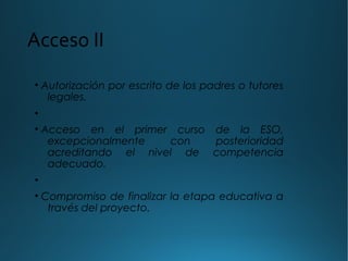 Acceso II
• Autorización por escrito de los padres o tutores
legales.
•
• Acceso en el primer curso de la ESO,
excepcionalmente con posterioridad
acreditando el nivel de competencia
adecuado.
•
• Compromiso de finalizar la etapa educativa a
través del proyecto.
 