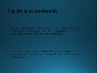 Fin de la experiencia
•
• A los alumnos que cursen un proyecto de
enseñanza bilingüe se les consignará en el
historial académico tal circunstancia.
•
•
• Se hace constar en el expediente académico del
alumno los cursos que ha seguido escolarizado en
el proyecto.
 