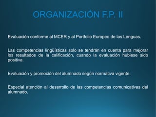 ORGANIZACIÓN F.P. II
Evaluación conforme al MCER y al Portfolio Europeo de las Lenguas.
Las competencias lingüísticas solo se tendrán en cuenta para mejorar
los resultados de la calificación, cuando la evaluación hubiese sido
positiva.
Evaluación y promoción del alumnado según normativa vigente.
Especial atención al desarrollo de las competencias comunicativas del
alumnado.
 