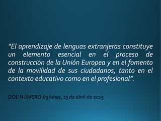 “El aprendizaje de lenguas extranjeras constituye
un elemento esencial en el proceso de
construcción de la Unión Europea y en el fomento
de la movilidad de sus ciudadanos, tanto en el
contexto educativo como en el profesional”.
DOE NÚMERO 69 lunes, 13 de abril de 2015
 