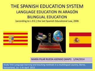THE SPANISH EDUCATION SYSTEM
             LANGUAGE EDUCATION IN ARAGÓN
                  BILINGUAL EDUCATION
            (according to L.O.E.) the last Spanish Educational Law, 2006




                            MARÍA PILAR RUEDA ASENSIO (MAPI) 1/04/2014

Study Visit Language learning and teaching methods in a multilingual country, Berne,
Switzerland, 1st -5 th April 2013
 