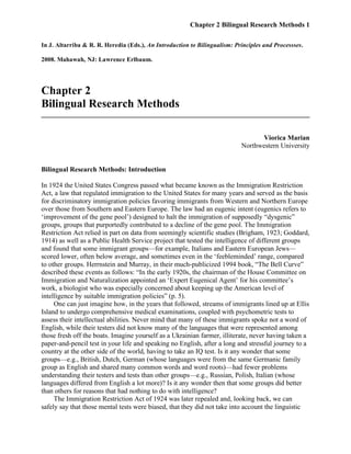 Chapter 2 Bilingual Research Methods 1
In J. Altarriba & R. R. Heredia (Eds.), An Introduction to Bilingualism: Principles and Processses.
2008. Mahawah, NJ: Lawrence Erlbaum.
Chapter 2
Bilingual Research Methods
______________________________________________________________________________
Viorica Marian
Northwestern University
Bilingual Research Methods: Introduction
In 1924 the United States Congress passed what became known as the Immigration Restriction
Act, a law that regulated immigration to the United States for many years and served as the basis
for discriminatory immigration policies favoring immigrants from Western and Northern Europe
over those from Southern and Eastern Europe. The law had an eugenic intent (eugenics refers to
‘improvement of the gene pool’) designed to halt the immigration of supposedly “dysgenic”
groups, groups that purportedly contributed to a decline of the gene pool. The Immigration
Restriction Act relied in part on data from seemingly scientific studies (Brigham, 1923; Goddard,
1914) as well as a Public Health Service project that tested the intelligence of different groups
and found that some immigrant groups—for example, Italians and Eastern European Jews—
scored lower, often below average, and sometimes even in the ‘feebleminded’ range, compared
to other groups. Herrnstein and Murray, in their much-publicized 1994 book, “The Bell Curve”
described these events as follows: “In the early 1920s, the chairman of the House Committee on
Immigration and Naturalization appointed an ‘Expert Eugenical Agent’ for his committee’s
work, a biologist who was especially concerned about keeping up the American level of
intelligence by suitable immigration policies” (p. 5).
One can just imagine how, in the years that followed, streams of immigrants lined up at Ellis
Island to undergo comprehensive medical examinations, coupled with psychometric tests to
assess their intellectual abilities. Never mind that many of these immigrants spoke not a word of
English, while their testers did not know many of the languages that were represented among
those fresh off the boats. Imagine yourself as a Ukrainian farmer, illiterate, never having taken a
paper-and-pencil test in your life and speaking no English, after a long and stressful journey to a
country at the other side of the world, having to take an IQ test. Is it any wonder that some
groups—e.g., British, Dutch, German (whose languages were from the same Germanic family
group as English and shared many common words and word roots)—had fewer problems
understanding their testers and tests than other groups—e.g., Russian, Polish, Italian (whose
languages differed from English a lot more)? Is it any wonder then that some groups did better
than others for reasons that had nothing to do with intelligence?
The Immigration Restriction Act of 1924 was later repealed and, looking back, we can
safely say that those mental tests were biased, that they did not take into account the linguistic
 