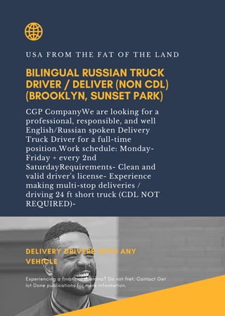 BILINGUAL RUSSIAN TRUCK
DRIVER / DELIVER (NON CDL)
(BROOKLYN, SUNSET PARK)
U S A F R O M T H E F A T O F T H E L A N D
CGP CompanyWe are looking for a
professional, responsible, and well
English/Russian spoken Delivery
Truck Driver for a full-time
position.Work schedule: Monday-
Friday + every 2nd
SaturdayRequirements- Clean and
valid driver's license- Experience
making multi-stop deliveries /
driving 24 ft short truck (CDL NOT
REQUIRED)-
DELIVERY DRIVERS WITH ANY
VEHICLE
Experiencing a financial dilemma? Do not fret. Contact Get
Ict Done publications for more information.
 