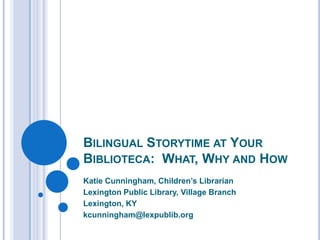 Bilingual Storytime at Your Biblioteca:  What, Why and How Katie Cunningham, Children’s Librarian Lexington Public Library, Village Branch Lexington, KY  kcunningham@lexpublib.org 