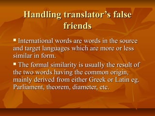 Handling translator’s falseHandling translator’s false
friendsfriends
 International words are words in the sourceInternational words are words in the source
and target languages which are more or lessand target languages which are more or less
similar in form.similar in form.
 The formal similarity is usually the result ofThe formal similarity is usually the result of
the two words having the common origin,the two words having the common origin,
mainly derived from either Greek or Latin eg.mainly derived from either Greek or Latin eg.
Parliament, theorem, diameter, etc.Parliament, theorem, diameter, etc.
 