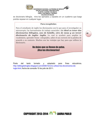 UNIVERSIDAD NACIONAL AUTÓNOMA DE MÉXICO
ESCUELA NACIONAL PREPARATORIA
PLANTEL CUATRO TACUBAYA
“VIDAL CASTAÑEDA Y NÁJERA”
COLEGIO DE INGLES
COPYRIGHT 2013-2014 LAURA PABLO
10
es diccionario bilingüe, mira los ejemplos y cópialos en un cuaderno que luego
podrás repasar en cualquier lugar.
Parte del texto tomado y adaptado para fines educativos.
http://elblogdelingles.blogspot.com/2008/12/cmo-utilizar-los-diccionarios-de-
ingls.html; fecha de consulta 10 de julio de 2011.
Para recapitular.
Para el estudiante de inglés los diccionarios son lo que para el investigador su
microscopio; las herramientas de trabajo esenciales. Lo ideal es tener dos
diccionarios bilingües, uno de bolsillo, otro de mesa y un tercer
diccionario de inglés- inglés. Lo cual te ayudará para ampliar tu
vocabulario, aprender frases coloquiales, saber el uso correcto de la palabra de
acuerdo a su contexto. Muchos son las ventajas que hay para que utilices tu
diccionario.
No dejes que se llenen de polvo.
¡Usa tus diccionarios!
 