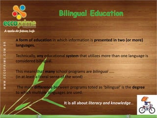 A form of education in which information is presented in two (or more)
languages.

Technically, any educational system that utilizes more than one language is
considered bilingual.

This means that many school programs are bilingual …..
(in at least a literal sense of the word)

 The main difference between programs toted as ‘bilingual’ is the degree
to which multiple languages are used.

                           It is all about literacy and knowledge…
 