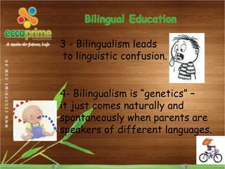 3 - Bilingualism leads
to linguistic confusion.


4- Bilingualism is “genetics” –
it just comes naturally and
spontaneously when parents are
speakers of different languages.
 