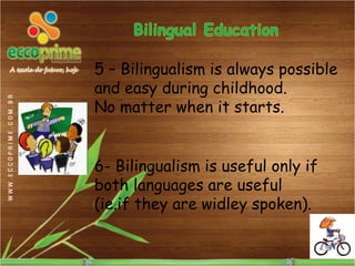 5 – Bilingualism is always possible
and easy during childhood.
No matter when it starts.


6- Bilingualism is useful only if
both languages are useful
(ie.if they are widley spoken).
 