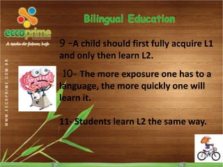 9 –A child should first fully acquire L1
and only then learn L2.
 10- The more exposure one has to a
language, the more quickly one will
learn it.

11- Students learn L2 the same way.
 