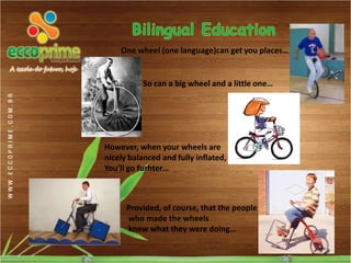One wheel (one language)can get you places…


           So can a big wheel and a little one…




However, when your wheels are
nicely balanced and fully inflated,
You’ll go furhter…



      Provided, of course, that the people
      who made the wheels
      knew what they were doing…
 