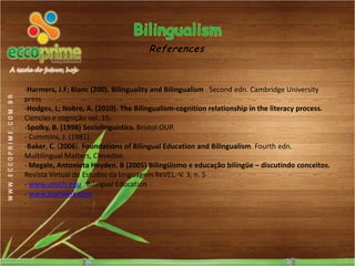 References


-Harmers, J.F; Blanc (200). Bilinguality and Bilingualism . Second edn. Cambridge University
press
-Hodges, L; Nobre, A. (2010). The Bilingualism-cognition relationship in the literacy process.
Ciencias e cognição vol. 15.
-Spolky, B. (1998) Sociolinguistics. Bristol:OUP.
- Cummins, J. (1981).
-Baker, C. (2006). Foundations of Bilingual Education and Bilingualism. Fourth edn.
Multilingual Matters, Clevedon
- Megale, Antonieta Heyden. B (2005) Bilingüismo e educação bilíngüe – discutindo conceitos.
Revista Virtual de Estudos da Linguagem ReVEL. V. 3, n. 5
- www.umich.edu Bilingual Education
- www.joanwink.com
-
 