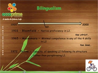 1920                                                      2000
                            60’
1933 – Bloomfield - Native proficiency in L2.
                                                    too strict…
1965 – Macnamara – Minimal competence in any of the 4 skills
                        in L2
                                                        too lose…

1972 –Totine – Capacity of speaking L2 following its structure
                  rather than paraphrasing L1.
 