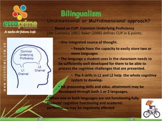 Unidimensional or Multidimensional approach?
     Based on CUP: Common Underlying Proficiency
(Jim Cummins 1981) Baker (2006) defines CUP in 6 points:

      • One integrated source of thought.
              • People have the capacity to easily store two or
              more languages
      • The language a student uses in the classroom needs to
      be sufficiently well developed for them to be able to
      process the cognitive challenges that are presented.
              • The 4 skills in L1 and L2 help the whole cognitive
              system to develop.
      • Inf. processing skills and educ. attainment may be
      developed through both 1 or 2 languages.
• When one or both languages are not functioning fully
students’ cognitive functioning and academic
performance may be negatively affected
 