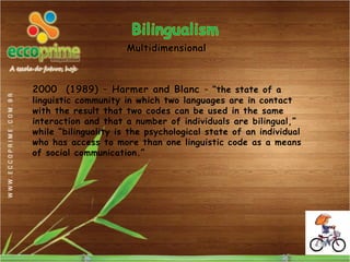 Multidimensional



2000 (1989) – Harmer and Blanc – “the state of a
linguistic community in which two languages are in contact
with the result that two codes can be used in the same
interaction and that a number of individuals are bilingual,”
while “bilinguality is the psychological state of an individual
who has access to more than one linguistic code as a means
of social communication.”
 