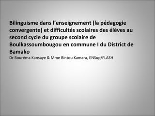 Bilinguisme dans l’enseignement (la pédagogie convergente) et difficultés scolaires des élèves au second cycle du groupe scolaire de Boulkassoumbougou en commune I du District de Bamako   Dr Bouréma Kansaye & Mme Bintou Kamara, ENSup/FLASH 
