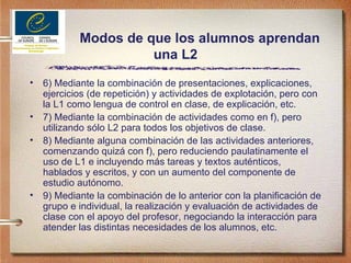 Modos de que los alumnos aprendan una L2 6) Mediante la combinación de presentaciones, explicaciones, ejercicios (de repetición) y actividades de explotación, pero con la L1 como lengua de control en clase, de explicación, etc. 7) Mediante la combinación de actividades como en f), pero utilizando sólo L2 para todos los objetivos de clase. 8) Mediante alguna combinación de las actividades anteriores, comenzando quizá con f), pero reduciendo paulatinamente el uso de L1 e incluyendo más tareas y textos auténticos, hablados y escritos, y con un aumento del componente de estudio autónomo. 9) Mediante la combinación de lo anterior con la planificación de grupo e individual, la realización y evaluación de actividades de clase con el apoyo del profesor, negociando la interacción para atender las distintas necesidades de los alumnos, etc. 
