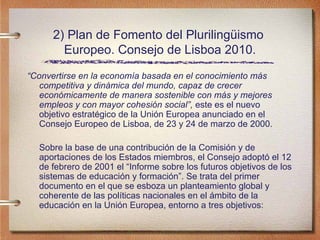 2) Plan de Fomento del Plurilingüismo  Europeo. Consejo de Lisboa 2010. “ Convertirse en la econom ía basada en el conocimiento más competitiva y dinámica del mundo, capaz de crecer económicamente de manera sostenible con más y mejores empleos y con mayor cohesión social”,  este es el nuevo objetivo estratégico de la Unión Europea anunciado en el Consejo Europeo de Lisboa, de 23 y 24 de marzo de 2000. Sobre la base de una contribución de la Comisión y de aportaciones de los Estados miembros, el Consejo adoptó el 12 de febrero de 2001 el “Informe sobre los futuros objetivos de los sistemas de educación y formación”. Se trata del primer documento en el que se esboza un planteamiento global y coherente de las políticas nacionales en el ámbito de la educación en la Unión Europea, entorno a tres objetivos: 