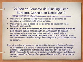 2) Plan de Fomento del Plurilingüismo  Europeo. Consejo de Lisboa 2010. Objetivo 1: mejorar la calidad y la eficacia de los sistemas de educaci ón y formación de la Unión Europea. Objetivo 2: facilitar el acceso a los sistemas de educación y a la formación permanente. Objetivo 3: abrir los sistemas de educación y formación al mundo.  Este objetivo cumple por una parte, la construcción del espacio europeo de educación y formación mediante la movilidad y la  enseñanza de las lenguas extranjeras  y por otra, el refuerzo de los vínculos con el mundo del trabajo, la investigación y la sociedad civil en su conjunto. Este informe fu e aprobado en marzo de 2001 en por el Consejo Europeo en Estocolmo, que solicitó la preparación de un programa de trabajo detallado. El programa de trabajo fue adoptado el 14 de febrero de 2002 y fue objeto de un informe conjunto de la Comisión y del Consejo que se presentó al Consejo Europeo en Barcelona, 15 y 16 de marzo de 2002. 