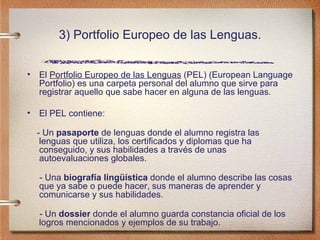 3) Portfolio Europeo de las Lenguas. El  Portfolio Europeo de las Lenguas  (PEL)  (European Language Portfolio)  es una carpeta personal del alumno que sirve para registrar aquello que sabe hacer en alguna de las lenguas.  El PEL contiene: - Un  pasaporte  de lenguas donde el alumno registra las lenguas que utiliza, los certificados y diplomas que ha conseguido, y sus habilidades a través de unas autoevaluaciones globales. - Una  biografía lingüística  donde el alumno describe las cosas que ya sabe o puede hacer, sus maneras de aprender y comunicarse y sus habilidades. - Un  dossier  donde el alumno guarda constancia oficial de los logros mencionados y ejemplos de su trabajo. 
