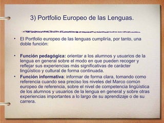 3) Portfolio Europeo de las Lenguas. El Portfolio europeo de las lenguas cumpliría, por tanto, una doble función: Función pedagógica:  orientar a los alumnos y usuarios de la lengua en general sobre el modo en que pueden recoger y reflejar sus experiencias más significativas de carácter lingüístico y cultural de forma continuada. Función informativa : informar de forma clara, tomando como referencia cuando sea preciso los niveles del Marco común europeo de referencia, sobre el nivel de competencia lingüística de los alumnos y usuarios de la lengua en general y sobre otras experiencias importantes a lo largo de su aprendizaje o de su carrera.  