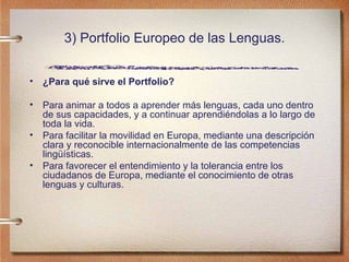 3) Portfolio Europeo de las Lenguas. ¿Para qué sirve el Portfolio? Para animar a todos a aprender más lenguas, cada uno dentro de sus capacidades, y a continuar aprendiéndolas a lo largo de toda la vida.  Para facilitar la movilidad en Europa, mediante una descripción clara y reconocible internacionalmente de las competencias lingüísticas.  Para favorecer el entendimiento y la tolerancia entre los ciudadanos de Europa, mediante el conocimiento de otras lenguas y culturas.  