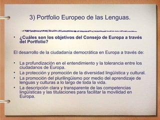 3) Portfolio Europeo de las Lenguas. ¿Cuáles son los objetivos del Consejo de Europa a través del Portfolio?  El desarrollo de la ciudadanía democrática en Europa a través de:  La profundización en el entendimiento y la tolerancia entre los ciudadanos de Europa.   La protección y promoción de la diversidad lingüística y cultural.  La promoción del plurilingüismo por medio del aprendizaje de lenguas y culturas a lo largo de toda la vida.  La descripción clara y transparente de las competencias lingüísticas y las titulaciones para facilitar la movilidad en Europa.  