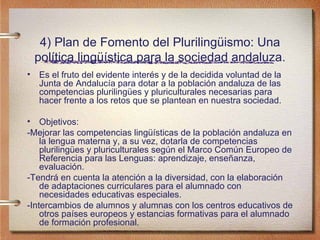 4) Plan de Fomento del Plurilingüismo: Una política lingüística para la sociedad andaluza. Es el fruto del evidente interés y de la decidida voluntad de la Junta de Andalucía para dotar a la población andaluza de las competencias plurilingües y pluriculturales necesarias para hacer frente a los retos que se plantean en nuestra sociedad.  Objetivos: -Mejorar las competencias lingüísticas de la población andaluza en la lengua materna y, a su vez, dotarla de competencias plurilingües y pluriculturales según el Marco Común Europeo de Referencia para las Lenguas: aprendizaje, enseñanza, evaluación. -Tendrá en cuenta la atención a la diversidad, con la elaboración de adaptaciones curriculares para el alumnado con necesidades educativas especiales. -Intercambios de alumnos y alumnas con los centros educativos de otros países europeos y estancias formativas para el alumnado de formación profesional. 
