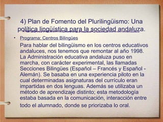 4) Plan de Fomento del Plurilingüismo: Una política lingüística para la sociedad andaluza. Programa: Centros Bilingües Para hablar del bilingüismo en los centros educativos andaluces, nos tenemos que remontar al año 1998. La Administración educativa andaluza puso en marcha, con carácter experimental, las llamadas Secciones Bilingües (Español – Francés y Español - Alemán). Se basaba en una experiencia piloto en la cual determinadas asignaturas del currículo eran impartidas en dos lenguas. Además se utilizaba un método de aprendizaje distinto; esta metodología estaba basada en la comunicación, interacción entre todo el alumnado, donde se priorizaba lo oral.   