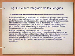 5) Currículum Integrado de las Lenguas. Esta publicación es el resultado del trabajo realizado por una comisión de profesores y profesoras de todas las etapas educativas, nombrada por la Consejería de Educación. El propósito es orientar al profesorado, ofreciendo materiales prácticos para el desarrollo del cambio metodológico preconizado por el Plan de Fomento del Plurilingüismo, en lo que se refiere a la enseñanza y aprendizaje integrados de las lenguas presentes en el currículo escolar.  Rompe con la tradicional separación que se lleva a cabo en la enseñanza/aprendizaje de las lenguas y, en este sentido, propone un nuevo modelo curricular, el currículo integrado, para todas las lenguas, materna o extranjeras, y para todas las etapas y modalidades educativas que englobe, además de los contenidos lingüísticos que han de figurar en los currículos de lenguas, otras competencias cognitivas. 