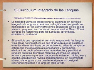 5) Currículum Integrado de las Lenguas. La finalidad última es proporcionar al alumnado un currículo integrado de lenguas y de áreas no lingüísticas que pueda ser homologado por las administraciones educativas de los países vecinos, ya que en su concreción se adecuará al Marco Común Europeo de Referencia para las Lenguas: aprendizaje, enseñanza, evaluación. El beneficio que reportará el currículo integrado de las lenguas y las áreas no lingüísticas es que el  vínculo  que se establece entre las diferentes áreas del conocimiento, además de aportar coherencia metodológica a la enseñanza y aprendizaje, eliminará las duplicaciones y las redundancias y permitirá el refuerzo entre las diferentes materias. Además, se logrará formar a personas que sean capaces de entender, hablar, leer y escribir, con distintos niveles competenciales, un determinado número de lenguas y que puedan enriquecer su desigual repertorio lingüístico a lo largo de toda la vida.  