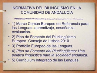NORMATIVA DEL BILINGÜISMO EN LA COMUNIDAD DE ANDALUCÍA 1) Marco Común Europeo de Referencia para las Lenguas: aprendizaje, enseñanza, evaluación.   2) Plan de Fomento del Plurilingüismo  Europeo. Consejo de Lisboa 2010. 3) Portfolio Europeo de las Lenguas. 4)  Plan de Fomento del Plurilingüismo: Una política lingüística para la sociedad andaluza. 5) Currículum Integrado de las Lenguas. 