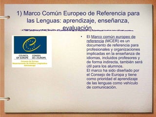 1) Marco Común Europeo de Referencia para las Lenguas: aprendizaje, enseñanza, evaluación. El  Marco común europeo de referencia  (MCER) es un documento de referencia para profesionales y organizaciones implicadas en la enseñanza de idiomas, incluidos profesores y de forma indirecta, también será útil para los alumnos. El marco ha sido diseñado por el Consejo de Europa y tiene como prioridad el aprendizaje de las lenguas como vehículo de comunicación. 