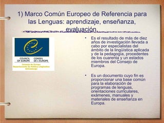 1) Marco Común Europeo de Referencia para las Lenguas: aprendizaje, enseñanza, evaluación. Es el resultado de más de diez años de investigación llevada a cabo por especialistas del ámbito de la lingüística aplicada y de la pedagogía, procedentes de los cuarenta y un estados miembros del Consejo de Europa.  Es un documento cuyo fin es proporcionar una base común para la elaboración de programas de lenguas, orientaciones curriculares, exámenes, manuales y materiales de enseñanza en Europa.  
