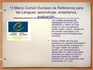 1) Marco Común Europeo de Referencia para las Lenguas: aprendizaje, enseñanza, evaluación. Los  niveles comunes de referencia  nos sirven para establecer y definir el nivel según lo que una persona puede hacer o decir, incluso en los niveles más bajos y en cualquiera de las lenguas que conozca. Estos niveles son los que aparecen en nuestra locomotora que se encuentra expuesta en un lugar visible de nuestro centro. Las competencias a desarrollar en cada nivel están descritas en cada uno de los vagones desde los niveles iniciales (A1, A2) hasta los más avanzados (C1, C2). 