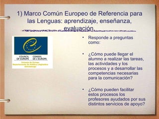 1) Marco Común Europeo de Referencia para las Lenguas: aprendizaje, enseñanza, evaluación. Responde a preguntas como: ¿Cómo puede llegar el alumno a realizar las tareas, las actividades y los procesos y a desarrollar las competencias necesarias para la comunicación? ¿Cómo pueden facilitar estos procesos los profesores ayudados por sus distintos servicios de apoyo? 