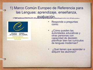 1) Marco Común Europeo de Referencia para las Lenguas: aprendizaje, enseñanza, evaluación. Responde a preguntas como: ¿Cómo pueden las autoridades educativas y otras personas con capacidad de decisión planificar bien los currículos de lenguas modernas? ¿Qué tienen que aprender o adquirir los alumnos? 