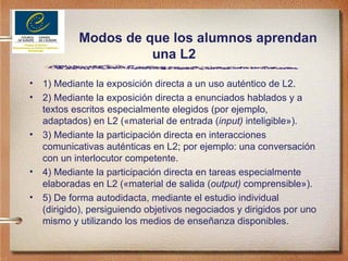 Modos de que los alumnos aprendan una L2 1) Mediante la exposición directa a un uso auténtico de L2. 2) Mediante la exposición directa a enunciados hablados y a textos escritos especialmente elegidos (por ejemplo, adaptados) en L2 («material de entrada ( input)  inteligible»).  3) Mediante la participación directa en interacciones comunicativas auténticas en L2; por ejemplo: una conversación con un interlocutor competente. 4) Mediante la participación directa en tareas especialmente elaboradas en L2 («material de salida ( output)  comprensible»). 5) De forma autodidacta, mediante el estudio individual (dirigido), persiguiendo objetivos negociados y dirigidos por uno mismo y utilizando los medios de enseñanza disponibles. 