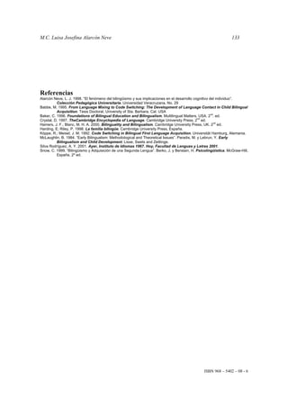 M.C. Luisa Josefina Alarcón Neve 133
ISBN 968 – 5402 – 08 - 6
Referencias
Alarcón Neve, L. J. 1998. “El fenómeno del bilingüismo y sus implicaciones en el desarrollo cognitivo del individuo”.
Colección Pedagógica Universitaria. Universidad Veracruzana, No. 29
Babbe, M. 1995. From Language Mixing to Code Switching: The Development of Language Contact in Child Bilingual
Acquisition. Tesis Doctoral, University of Sta. Barbara, Cal. USA
Baker, C. 1996. Foundations of Bilingual Education and Bilingualism. Multilingual Matters, USA. 2
nd
. ed.
Crystal, D. 1997. TheCambridge Encyclopedia of Language. Cambridge University Press, 2
nd
ed.
Hamers, J. F.; Blanc, M. H. A. 2000. Bilinguality and Bilingualism. Cambridge University Press, UK. 2
nd
ed.
Harding, E; Riley, P. 1998. La familia bilingüe. Cambridge University Press, España.
Köppe, R.; Meisel, J. M. 1992. Code Switching in Bilingual First Language Acquisition. Universität Hamburg, Alemania.
McLaughlin, B. 1984. “Early Bilingualism: Methodological and Theoretical Issues”. Paradis, M. y Lebrun, Y. Early
Bilingualism and Child Development. Lisse, Swets and Zeitlinge.
Silva Rodríguez, A. Y. 2001. Ayer, Instituto de Idiomas 1967. Hoy, Facultad de Lenguas y Letras 2001.
Snow, C. 1999. “Bilingüismo y Adquisición de una Segunda Lengua”. Berko, J. y Berstain, H. Psicolingüística. McGraw-Hill,
España. 2º ed.
 