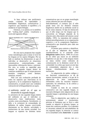 M.C. Luisa Josefina Alarcón Neve 129
ISBN 968 – 5402 – 08 - 6
la base subyace una proficiencia
común –conjunto de capacidades y
habilidades lingüísticas, comunicativas y
cognitivas- que mantiene el equilibrio y la
unidad en el sujeto bilingüe.
Entonces, si se piensa en la metáfora
del “iceberg dual”, podría visualizarse a
través del siguiente dibujo:
Aspectos superficiales de L1 Aspectos superficiales de L2
Vocabulario, pronunciación, gramática /
conocimiento, comprensión, aplicación
Aspectos profundos de L1 Aspectos profundos de L2
Significado semántico y funcional /
análisis y síntesis
PROFICIENCIA SUBYACENTE COMÚN
De esta nueva propuesta han surgido
varias metodologías para evaluar el nivel de
las lenguas en los sujetos bilingües. Por un
lado se analizan las dimensiones en que el
individuo se desenvuelve en situaciones
comunicativas contextualizadas, para
intercambiar información básica y personal.
Por otro, se evalúa su capacidad para
manejar la segunda lengua dentro de
contextos académicos que le exijan procesos
mentales complejos, como abstraer,
sintetizar, resumir.
Sólo con una evaluación profunda de
todos los aspectos que intervienen en la
cognición y en la competencia lingüística y
comunicativa, se puede tener una verdadera
valoración de la bilingualidad de un sujeto.
c) ambiente social en el que se
desarrolla la segunda lengua.
La presencia de una segunda lengua dentro
del ambiente en que el individuo se
desenvuelve tiene implicaciones tanto
sociales como psicológicas. Socialmente, se
debe a la existencia de comunidades de
hablantes de ambas lenguas conviviendo
diariamente en las labores, actividades e
instituciones de una misma sociedad. Las
lenguas se reparten las distintas tareas
comunicativas que en un grupo monolingüe
serían cubiertas por una sola lengua.
Individualmente, el contacto que el niño
puede tener con los distintos sistemas
lingüísticos dentro de su ambiente social se
da de varias maneras. El tipo de interacción
que el niño tenga con las lenguas que lo
convertirán en bilingüe depende de la
relación entre ellas dentro del entorno social
(Babbe, 1995). La naturaleza del contacto
influirá psicológicamente en su organización
cognitiva y en la competencia lingüístico-
comunicativa que desarrolle para cada una
de sus lenguas.
El primer gran contexto a identificar,
en el que se adquieren dos lenguas
simultáneamente es el conocido como
bilingüismo nativo (Snow, 1999). Es el caso
de los niños que nacen en un ambiente
lingüístico en que dos o más lenguas tienen
un status similar como vehículos de
comunicación en la dinámica social de la
comunidad. Los niños que nacen en este tipo
de comunidades adquieren dos o más
lenguas simultáneamente desde su
nacimiento.
La adquisición de ambos códigos y
sus funciones comunicativas se da de
manera inconsciente, natural, a la par de la
adquisición de otros conocimientos
elementales como las nociones temporo-
espaciales, las aritméticas, la de colores y
formas, entre otros.
Cuando se trata de un contacto
consecutivo con una segunda lengua, es
necesario distinguir entre adquisición de una
segunda lengua o aprendizaje de una lengua
extranjera.
Para la adquisición, que implica un
acercamiento natural e inconsciente,
próximo al fenómeno que se llevó a cabo
cuando se adquirió la primera lengua, se
tienen dos contextos posibles. Si el aprendiz
se encuentra rodeado de nativohablantes de
esa segunda lengua, la situación se conoce
en la actualidad como Sumersión: se puede
 